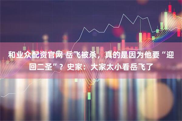 和业众配资官网 岳飞被杀，真的是因为他要“迎回二圣”？史家：大家太小看岳飞了