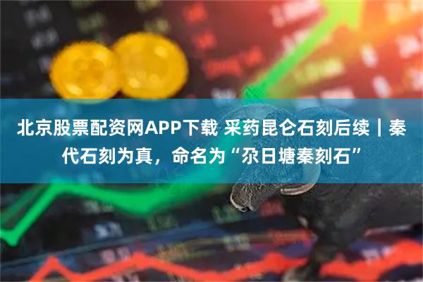 北京股票配资网APP下载 采药昆仑石刻后续｜秦代石刻为真，命名为“尕日塘秦刻石”