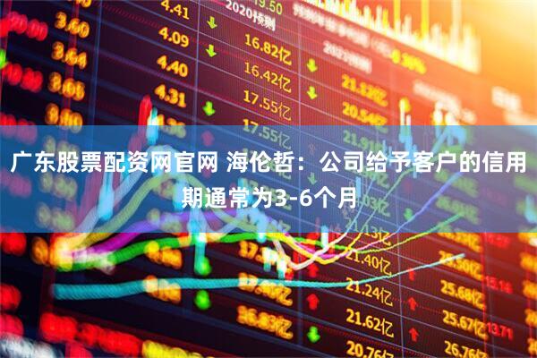广东股票配资网官网 海伦哲：公司给予客户的信用期通常为3-6个月