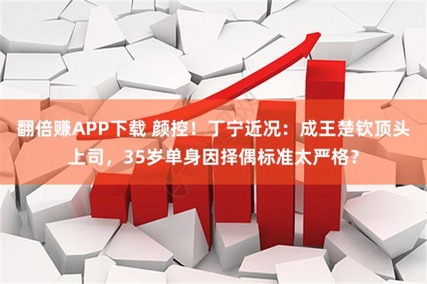 翻倍赚APP下载 颜控！丁宁近况：成王楚钦顶头上司，35岁单身因择偶标准太严格？