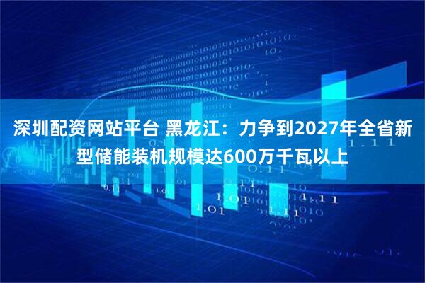 深圳配资网站平台 黑龙江：力争到2027年全省新型储能装机规模达600万千瓦以上
