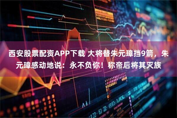 西安股票配资APP下载 大将替朱元璋挡9箭，朱元璋感动地说：永不负你！称帝后将其灭族