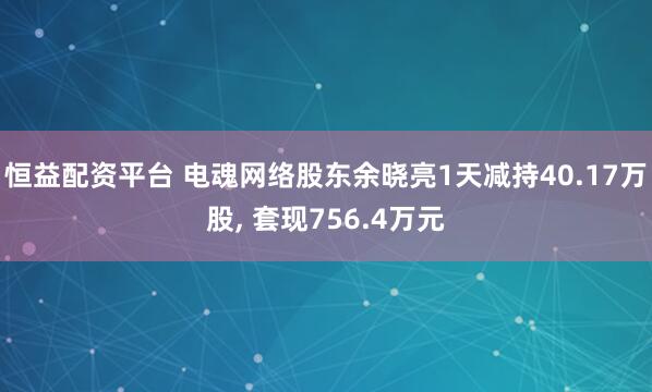 恒益配资平台 电魂网络股东余晓亮1天减持40.17万股, 套现756.4万元