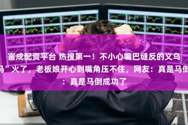富成配资平台 热搜第一！不小心嘴巴缝反的义乌“哭哭马”火了，老板娘开心到嘴角压不住，网友：真是马倒成功了