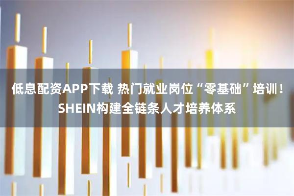 低息配资APP下载 热门就业岗位“零基础”培训！SHEIN构建全链条人才培养体系