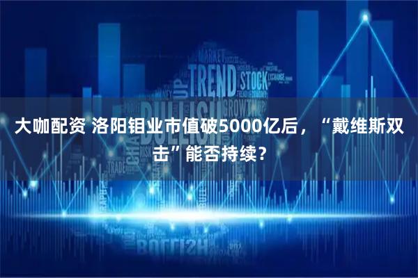 大咖配资 洛阳钼业市值破5000亿后，“戴维斯双击”能否持续？