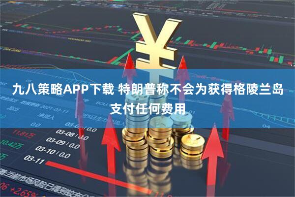 九八策略APP下载 特朗普称不会为获得格陵兰岛支付任何费用