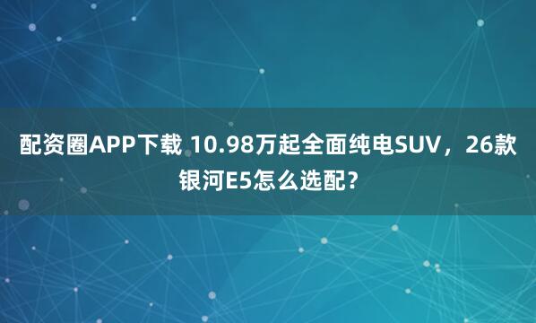 配资圈APP下载 10.98万起全面纯电SUV，26款银河E5怎么选配？