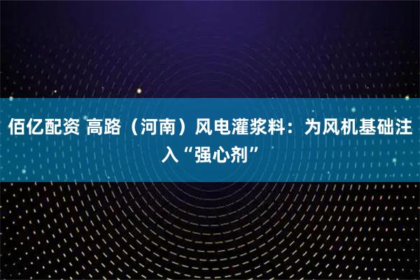 佰亿配资 高路（河南）风电灌浆料：为风机基础注入“强心剂”