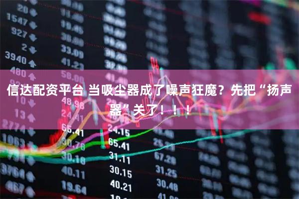 信达配资平台 当吸尘器成了噪声狂魔？先把“扬声器”关了！！！