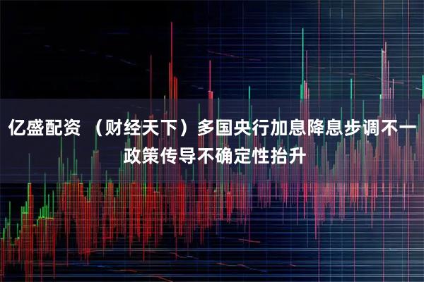 亿盛配资 （财经天下）多国央行加息降息步调不一 政策传导不确定性抬升