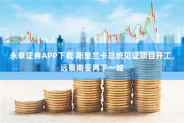 永華证券APP下载 斯里兰卡总统见证项目开工，远景南亚再下一城