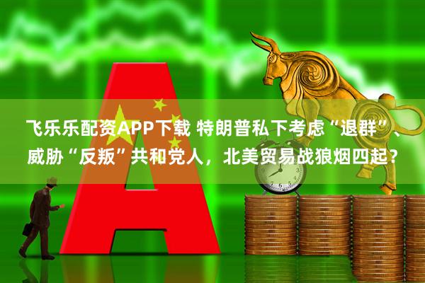 飞乐乐配资APP下载 特朗普私下考虑“退群”、威胁“反叛”共和党人，北美贸易战狼烟四起？