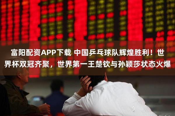 富阳配资APP下载 中国乒乓球队辉煌胜利！世界杯双冠齐聚，世界第一王楚钦与孙颖莎状态火爆