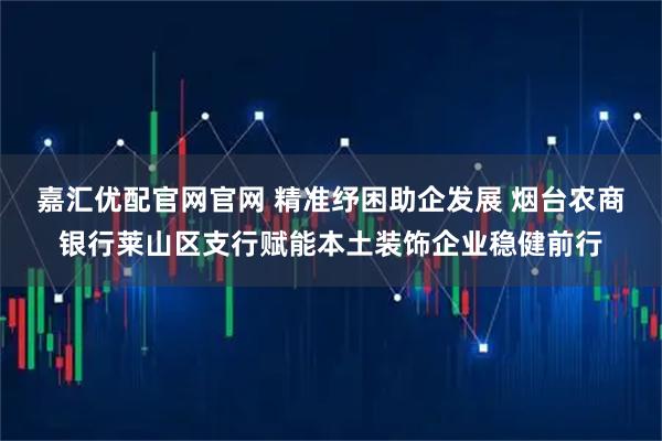 嘉汇优配官网官网 精准纾困助企发展 烟台农商银行莱山区支行赋能本土装饰企业稳健前行